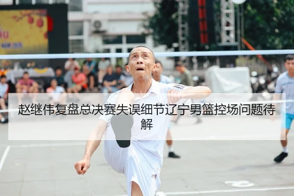 赵继伟复盘总决赛失误细节辽宁男篮控场问题待解